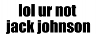 lol ur not jack johnson