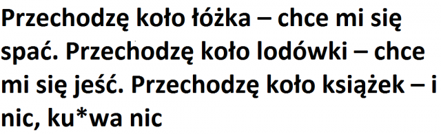 Przechodzę koło łóżka – chce mi się spać. Przechodzę koło lodówki – chce mi się jeść. Przechodzę koło książek – i nic, ku*wa nic