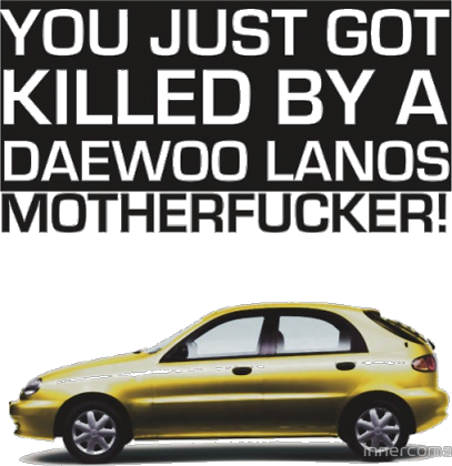 You just got killed by a DAEWOO LANOS MOTHERFUCKER!