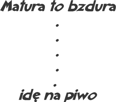 Matura to bzdura...idę na piwo